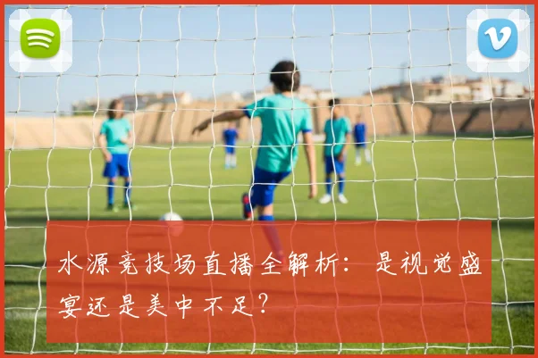 水源竞技场直播全解析:是视觉盛宴还是美中不足?